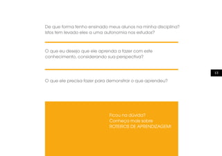 13
O que ele precisa fazer para demonstrar o que aprendeu?
Ficou na dúvida?
Conheça mais sobre
ROTEIROS DE APRENDIZAGEM!
De que forma tenho ensinado meus alunos na minha disciplina?
Istos tem levado eles a uma autonomia nos estudos?
O que eu desejo que ele aprenda a fazer com este
conhecimento, considerando sua perspectiva?
 