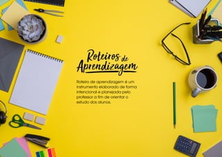 Roteiro de aprendizagem é um
instrumento elaborado de forma
intencional e planejada pelo
professor a fim de orientar o
estudo dos alunos.
 