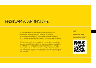 15Os roteiros favorecem o engajamento e autonomia dos
estudantes, além de contribuir para que os mesmos
desenvolvam estratégias de sistematização de estudo para
alcançar os objetivos de aprendizagem propostos pelo professor.
Oferecemos, neste material, algumas orientações pedagógicas
que devem auxiliar o professor no planejamento das atividades,
na estimativa de tempo de aplicação dos roteiros, na correção
das respostas dadas pelos estudantes, no feedback fornecido
pelo professor e na socialização dos resultados da aprendizagem
com a turma.
ENSINAR A APRENDER.
Dica!
Aprenda mais sobre
roteiros de aprendizagem
acessando este vídeo:
 