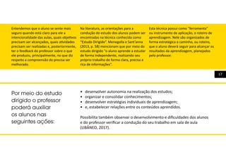 17
Entendemos que o aluno se sente mais
seguro quando está claro para ele a
intencionalidade das aulas, quais objetivos
precisam ser alcançados, quais atividades
precisam ser realizadas e, posteriormente,
ter o feedback do professor sobre o que
ele produziu, principalmente, no que diz
respeito a compreensão do precisa ser
melhorado.
Na literatura, as orientações para a
condução do estudo dos alunos podem ser
encontradas na técnica conhecida como
“Estudo Dirigido”. Menegolla e Sant’anna
(2013, p. 58) mencionam que por meio do
estudo dirigido “o aluno aprende a estudar
de forma independente, realizando seu
próprio trabalho de forma clara, precisa e
rica de informações”.
Esta técnica possui como “ferramenta”
ou instrumento de aplicação, o roteiro de
aprendizagem. Nele são organizados de
forma estratégica o caminho, ou roteiro,
que o aluno deverá seguir para alcançar os
resultados da aprendizagem, planejados
pelo professor.
•	 desenvolver autonomia na realização dos estudos;
•	 organizar e consolidar conhecimentos;
•	 desenvolver estratégias individuais de aprendizagem;
•	 e, estabelecer relações entre os conteúdos aprendidos.
Possibilita também observar o desenvolvimento e dificuldades dos alunos
e do professor verificar a condução do seu trabalho em sala de aula
(LIBÂNEO, 2017).
Por meio do estudo
dirigido o professor
poderá auxiliar
os alunos nas
seguintes ações:
 