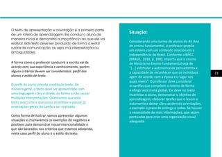 23
A forma como o professor conduzirá a escrita vai de
acordo com sua experiência e conhecimento, porém
alguns critérios devem ser considerados: perfil dos
alunos e estilo de texto.
O perfil do aluno orienta o estilo do texto. De
maneira geral, o texto deve ser apresentado com
uma linguagem clara e direta, de forma a não causar
múltiplas interpretações. Orientamos que este
texto seja curto e que possa incentivar e passar as
orientações gerais da tarefa a ser realizada.
Como forma de ilustrar, vamos apresentar algumas
situações e chamaremos os exemplos de negativos e
positivos para demonstrar nossa intencionalidade e
que são baseados nos critérios que estamos adotando,
neste caso perfil do aluno e o estilo do texto.
Situação:
Considerando uma turma de alunos do 4o Ano
do ensino fundamental, o professor propõe
um roteiro com um conteúdo relacionado a
Independência do Brasil. Conforme a BNCC
(BRASIL, 2018, p. 398), importa que o ensino
de História no Ensino Fundamental seja de
“[...] estimular a autonomia de pensamento e
a capacidade de reconhecer que os indivíduos
agem de acordo com a época e o lugar nos
quais vivem”. O professor deve considerar
as tarefas que compõem o roteiro de forma
a atingir está meta global. Ele deve no texto
incentivar o aluno, demonstrar o objetivo de
aprendizagem, elaborar tarefas que o levem a
autonomia e deixar claro as demais orientações,
a exemplo o prazo de entrega e notas. Se houver
a necessidade de mais informações, que sejam
pontuadas para criar uma organização visual
adequada.
O texto de apresentação e orientação é a primeira parte
de um roteiro de aprendizagem. Ele conduz o aluno de
maneira inicial e demonstra a importância ao que ele vai
realizar. Este texto deve ser produzido de forma a evitar
ruídos de comunicação, ou seja, má interpretação ou
ambiguidades.
 