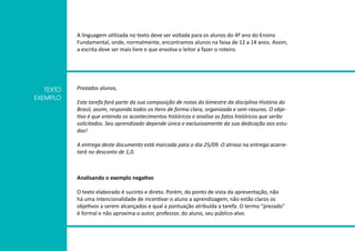 A linguagem utilizada no texto deve ser voltada para os alunos do 4º ano do Ensino
Fundamental, onde, normalmente, encontramos alunos na faixa de 12 a 14 anos. Assim,
a escrita deve ser mais livre e que envolva o leitor a fazer o roteiro.
Prezados alunos,
Esta tarefa fará parte da sua composição de notas do bimestre da disciplina História do
Brasil, assim, responda todos os itens de forma clara, organizada e sem rasuras. O obje-
tivo é que entenda os acontecimentos históricos e analise os fatos históricos que serão
solicitados. Seu aprendizado depende única e exclusivamente da sua dedicação aos estu-
dos!
A entrega deste documento está marcada para o dia 25/09. O atraso na entrega acarre-
tará no desconto de 1,0.
TEXTO
EXEMPLO
Analisando o exemplo negativo
O texto elaborado é sucinto e direto. Porém, do ponto de vista da apresentação, não
há uma intencionalidade de incentivar o aluno a aprendizagem, não estão claros os
objetivos a serem alcançados e qual a pontuação atribuída a tarefa. O termo “prezado”
é formal e não aproxima o autor, professor, do aluno, seu público-alvo.
 