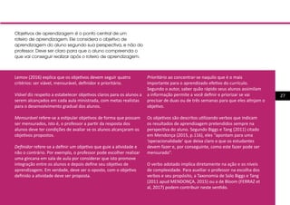 27
Lemov (2016) explica que os objetivos devem seguir quatro
critérios: ser viável, mensurável, definidor e prioritário.
Viável diz respeito a estabelecer objetivos claros para os alunos a
serem alcançados em cada aula ministrada, com metas realistas
para o desenvolvimento gradual dos alunos.
Mensurável refere-se a estipular objetivos de forma que possam
ser mensurados, isto é, o professor a partir da resposta dos
alunos deve ter condições de avaliar se os alunos alcançaram os
objetivos propostos.
Definidor refere-se a definir um objetivo que guie a atividade e
não o contrário. Por exemplo, o professor pode escolher realizar
uma gincana em sala de aula por considerar que isto promove
integração entre os alunos e depois define seu objetivo de
aprendizagem. Em verdade, deve ser o oposto, com o objetivo
definido a atividade deve ser proposta.
Prioritário ao concentrar-se naquilo que é o mais
importante para o aprendizado efetivo do currículo.
Segundo o autor, saber quão rápido seus alunos assimilam
a informação permite a você definir e priorizar se vai
precisar de duas ou de três semanas para que eles atinjam o
objetivo.
Os objetivos são descritos utilizando verbos que indicam
os resultados de aprendizagem pretendidos sempre na
perspectiva do aluno. Segundo Biggs e Tang (2011) citado
em Mendonça (2015, p.116), eles “apontam para uma
‘operacionalidade’ que deixa claro o que os estudantes
devem fazer e, por conseguinte, como este fazer pode ser
mensurado”.	
O verbo adotado implica diretamente na ação e os níveis
de complexidade. Para auxiliar o professor na escolha dos
verbos e seu propósito, a Taxonomia de Solo Biggs e Tang
(2011 apud MENDONÇA, 2015) ou a de Bloom (FERRAZ et
al, 2017) podem contribuir neste sentido.
Objetivos de aprendizagem é o ponto central de um
roteiro de aprendizagem. Ele considera o objetivo de
aprendizagem do aluno segundo sua perspectiva, e não do
professor. Deve ser claro para que o aluno compreenda o
que vai conseguir realizar após o roteiro de aprendizagem.
 