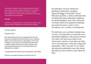 Esclarecemos também que é possível trabalhar mais de
um nível por roteiro ou apenas enfatizar um, o processo
não é engessado e pré-determinado. Mas o professor
deve analisar e ter clareza sobre a situação do aluno e suas
necessidades de aprendizado.
Situação:
Utilizando a situação anterior, o professor de História inicia
apresentando os objetivos do roteiro de aprendizagem.
Exemplo negativo:
Prezados alunos,
Este roteiro fará parte da sua composição de notas do
bimestre da disciplina História do Brasil, assim, responda
todos os itens de forma clara, organizada e sem rasuras.
O objetivo é que entenda os acontecimentos históricos
e analise os fatos históricos que serão solicitados. Seu
aprendizado depende única e exclusivamente da sua
dedicação aos estudos!
A entrega deste documento está marcada para o dia 25/09.
O atraso na entrega acarretará no desconto de 1,0.
No exemplo, há dois verbos em
destaque: entender e analisar.
Segundo Biggs e Tang (2011 apud
Mendonça 2015), o verbo entender não
é adequado para descrever objetivos
de aprendizagem, pois não indica de
maneira clara uma operacionalidade
por parte do aluno, assim como
acontece com o verbo compreender.
Por exemplo, se o professor deseja que
o aluno compreenda ou entenda uma
expressão algébrica, ele precisa indicar
um verbo de ação que deixe mais
claro para o aluno o que deve ser feito,
como por exemplo “calcular a seguinte
expressão”. Este “calcular” é um verbo
de operacionalidade e que não deixa
dúvidas ao aluno sobre o que deve ser
feito.
 