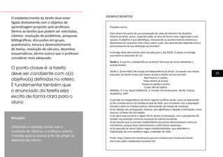 35
O estabelecimento da tarefa deve estar
ligado diretamente com o objetivo de
aprendizagem proposto pelo professor.
Dentre as tarefas que podem ser solicitadas,
citamos: resolução de problemas, pesquisas
bibliográficas, discussões em grupo,
questionário, leitura e desenvolvimento
de textos, resolução de cálculos, desenhos
esquemáticos, dentre outros que o professor
considerar mais adequado. 	
O ponto chave é: a tarefa
deve ser condizente com o(s)
objetivo(s) definidos no roteiro.
É fundamental também que
o enunciado da tarefa seja
escrito de forma clara para o
aluno.
Situação:
Utilizando o contexto inicial com o
conteúdo de História, o professor solicita
3 tarefas para os alunos a fim de atingir os
objetivos do roteiro.
Prezados alunos,
Este roteiro fará parte da sua composição de notas do bimestre da disciplina
História do Brasil, assim, responda todos os itens de forma clara, organizada e sem
rasuras. O objetivo é que identifique, compreenda os acontecimentos históricos e
desenvolva um raciocínio mais crítico sobre o país. Seu aprendizado depende única e
exclusivamente da sua dedicação aos estudos!
A entrega deste documento está marcada para o dia 25/09. O atraso na entrega
acarretará no desconto de 1,0.
Tarefa 1. O que foi a Independência do Brasil? Descreva de forma detalhada o
acontecimento.
Tarefa 2. (Enem-MEC) No tempo da independência do Brasil, circulavam nas classes
populares do Recife trovas que faziam alusão à revolta escrava do Haiti:
Marinheiros e caiados
Todos devem se acabar,
Porque só pardos e pretos
O país hão de habitar.
AMARAL, F. P. do. Apud CARVALHO, A. Estudos Pernambucanos. Recife: Cultura
Acadêmica, 1907.
O período da independência do Brasil registra conflitos raciais, como se depreende:
a) dos rumores acerca da revolta escrava do Haiti, que circulavam com a população
escrava e entre os mestiços pobres, alimentando seu desejo de mudança.
b) da rejeição aos portugueses, brancos, que significava a rejeição à metrópole, como
ocorreu na Noite das Garrafadas.
c) do apoio que escravos e negros forros deram à monarquia, com a perspectiva de
receber sua proteção contra as injustiças do sistema escravista.
d) do repúdio que os escravos trabalhadores dos portos demonstravam contra os
marinheiros, porque estes representavam a elite branca opressora.
e) da expulsão de vários líderes negros independentistas, que defendiam a
implantação de uma república negra, a exemplo do Haiti.
Fonte: https://exercicios.brasilescola.uol.com.br/exercicios-historia-do-brasil/
exercicios-sobre-independencia-brasil.htm
EXEMPLO NEGATIVO
 