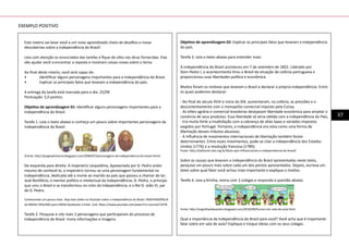 37
Este roteiro vai levar você a um novo aprendizado cheio de desafios e novas
descobertas sobre a Independência do Brasil!
Leia com atenção os enunciados das tarefas e fique de olho nas dicas fornecidas. Elas
vão ajudar você a encontrar a reposta e mostram coisas novas sobre o tema.
Ao final deste roteiro, você será capaz de:
•	 Identificar alguns personagens importantes para a Independência do Brasil.
•	 Explicar os principais fatos que levaram a independência do país.
A entrega da tarefa está marcada para o dia: 25/09
Pontuação: 5,0 pontos.
Objetivo de aprendizagem 01: Identificar alguns personagens importantes para a
Independência do Brasil.
Tarefa 1. Leia o texto abaixo e conheça um pouco sobre importantes personagens da
Independência do Brasil.
(Fonte: http://jorgeeahistoria.blogspot.com/2009/07/personagens-da-independencia-do-brasil.html)
De esquerda para direita: A imperatriz Leopoldina, Apaixonada por D. Pedro antes
mesmo de conhecê-lo, a imperatriz tornou-se uma personagem fundamental na
Independência, dedicada até a morte ao marido ao país que passou a chamar de lar;
José Bonifácio, o mentor político e intelectual da Independência; D. Pedro, o príncipe
que uniu o Brasil e se transformou no mito da Independência; e o Rei D. João VI, pai
de D. Pedro.
Conhecendo um pouco mais. Veja este vídeo no Youtube sobre a Independência do Brasil: INDEPENDÊNCIA
do BRASIL RESUMO para ENEM Vestibular e EsSA. Link: https://www.youtube.com/watch?v=vsvmee732T8
Tarefa 2. Pesquise e cite mais 3 personagens que participaram do processo de
Independência do Brasil. Insira informações e imagens.
Objetivo de aprendizagem 02: Explicar os principais fatos que levaram a independência
do país.
Tarefa 3. Leia o texto abaixo para entender mais:
A independência do Brasil aconteceu em 7 de setembro de 1822. Liderado por
Dom Pedro I, o acontecimento tirou o Brasil da situação de colônia portuguesa e
proporcionou suas liberdades política e econômica.
Muitos foram os motivos que levaram o Brasil a declarar a própria independência. Entre
os quais podemos destacar:
- No final do século XVIII e início do XIX, aumentaram, na colônia, as pressões e o
descontentamento com o monopólio comercial imposto pela Coroa;
- As elites agrária e comercial brasileiras desejavam liberdade econômica para ampliar o
comércio de seus produtos. Essa liberdade só seria obtida com a independência do País;
- Era muito forte a insatisfação com a cobrança de altas taxas e variados impostos
exigidos por Portugal. Portanto, a independência era vista como uma forma de
libertação desses tributos abusivos;
- A influência de movimentos internacionais de libertação também foram
determinantes. Entre esses movimentos, pode-se citar a independência dos Estados
Unidos (1776) e a revolução francesa (1789);
Fonte: http://editorial.ciee.org.br/fatos-que-influenciaram-a-independencia-do-brasil/
Sobre as causas que levaram a Independência do Brasil apresentadas neste texto,
pesquise um pouco mais sobre cada um dos pontos apresentados. Depois, escreva um
texto sobre qual fator você achou mais importante e explique o motivo.
Tarefa 4. Leia a tirinha, reúna com 3 colegas e responda à questão abaixo:
Fonte: http://asgralhasdasandra.blogspot.com/2010/09/humor-em-sala-de-aula.html
Qual a importância da Independência do Brasil para você? Você acha que é importante
falar sobre em sala de aula? Explique e troque ideias com os seus colegas.	
EXEMPLO POSITIVO
 
