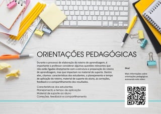 Durante o processo de elaboração do roteiro de aprendizagem, é
importante o professor considerar algumas questões relevantes que
não estão ligadas diretamente com a estrutura e preparação do roteiro
de aprendizagem, mas que impactam no material de suporte. Dentre
eles, citamos: características dos estudantes, o planejamento e tempo
de aplicação do roteiro, material de suporte do aluno, as correções,
feedback e o compartilhamento dos resultados.
ORIENTAÇÕES PEDAGÓGICAS
Características dos estudantes
Planejamento e tempo de aplicação
Material de suporte ao aluno
Correções, feedback e compartilhamento
Dica!
Mais informações sobre
orientações pedagógicas
acessando este vídeo:
 