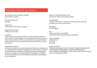 Nível de Ensino a que se destina o produto:
Ensino Básico e Superior
Área de Conhecimento:
Educação
Público Alvo:
Professores do Ensino Básico e Superior
Categoria deste produto:
Didática na sala de aula
Finalidade:
Auxiliar professores da Educação Básica e Superior a planejar, elaborar e
aplicar roteiros de aprendizagem com seus estudantes a fim de maximizar a
apreensão do conteúdo, direcionar os estudantes na resolução de tarefas e
fazê-los progredir na leitura e aprofundamento do estudo dentro e fora da
sala de aula.
Organização do Produto:
Os recursos indicados neste produto educacional (vídeoaulas, template, site,
etc.) disponibilizam orientações pedagógicas que devem auxiliar o professor
no planejamento das atividades, na estimativa de tempo de aplicação dos
roteiros, na correção das respostas dadas pelos estudantes, no feedback
fornecido pelo professor e na socialização dos resultados da aprendizagem
com os estudantes.
Registro do Produto: Biblioteca Paulo
Sarmento do IFAM, Campus Manaus Centro
Disponibilidade:
Irrestrita, mantendo-se o respeito a autoria do produto, não sendo
permitido uso comercial por terceiros.
Divulgação:
Por meio digital.
URL:
Produto acessível no site do MPET
(http://mpet.ifam.edu.br/dissertacoes-defendidas/)
Idioma: Português
Cidade: Manaus
País: Brasil
Ano: 2019
Origem do Produto:
Trabalho de Dissertação intitulado “DESIGN THINKING NA ELABORAÇÃO
DE UM PRODUTO EDUCACIONAL: ROTEIRO DE APRENDIZAGEM –
ESTRUTURAÇÃO E ORIENTAÇÕES” e desenvolvido no Mestrado Profissional
em Ensino Tecnológico do IFAM.
Descrição Técnica do Produto
 