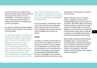 41
humana, incluindo a formação ética e o
desenvolvimento da autonomia intelectual
e do pensamento crítico; Lei n 25 o
9.394/1996”; e ser capaz de relacionar
teoria e prática para compreender os
fundamentos científico-tecnológicos dos
processos produtivos.
Em relação os objetivos de aprendizagem,
o professor deve considerar que os alunos
do ensino médio:
são pensadores abstratos, hipotéticos; são
racionais, usam a lógica e compreendem
os princípios científicos; exploram ideias,
temas e assuntos mais complexos para
ampliar seu conhecimento e suas
habilidades; coletam informações
de uma ampla variedade de fontes e
tomam decisões informadas sobre como
aplicar essas informações para chegar
ao fim especificado; assumem mais
responsabilidade por sua aprendizagem ao
completar mais tarefas em torno de uma
área de interesse; trabalham de forma
colaborativa, tanto para desenvolver como
para ampliar a compreensão do conteúdo,
bem como das habilidades. (MOVIMENTO
PELA BASE, 2019).
Em nossa pesquisa, consideramos ainda
a EJA, ensino superior e pós-graduação.
Porém, podemos aplicar os conceitos
sobre andragogia que podemos entender
como orientações para o ensino de
adultos.
Adultos
Os adultos, em especial, apresentam um
outro nível de maturidade, acúmulo de
experiência e postura crítica que devem
ser consideradas em sala de aula, além
de apresentarem uma necessidade de se
tornarem mais ativos em seu processo
de aprendizagem (DEAQUINO, 2007).
Para isto, a andragogia busca responder
questionamentos sobre a forma como este
público deve ser direcionado e motivado
em sala de aula.
Adulto é definido como uma “pessoa
madura o suficiente para assumir as
responsabilidades por seus atos diante da
sociedade” (BELLMAN, 2005). Certamente,
há outros prismas que devemos perceber
quando se trata de adulto, como a parte
cognitiva, emocional e física. Compreender
o perfil do aluno adulto ajuda o professor
a planejar suas atividades para atender as
características específicas mencionadas.
Bellan (2005) e DeAquino (2007) definem
andragogia como a ciência voltada ao
ensino de adultos. Ela aponta que adultos
querem entender o porquê de aprender,
querem utilizar o conhecimento para
resolver seus problemas, aprendem
melhor quando conseguem valor imediato
através da aplicação.
 