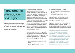 Planejamento
e tempo de
aplicação
O tempo é um quesito importante a ser
respeitado no momento em que se planeja
um roteiro. Por exemplo, pode haver casos
em que um roteiro precise de mais de uma
aula para ser respondido.
O planejamento do roteiro de
aprendizagem tem como centro a
escolha do objetivo. Lemov (2016, p. 77)
recomenda “planejar uma sequência de
objetivos, um ou talvez dois por aula,
para um longo período de tempo”. Os
verbos serão os indicadores primários do
nível de complexidade do roteiro e tempo
necessários para sua resolução pelos
alunos. Outra questão a ser considerada,
é o tempo que o aluno necessita para
cumprir a atividade, considerando seu
próprio ritmo e descobertas que precisa
fazer ao longo do roteiro.
Como forma de administrar a aplicação
de um roteiro de aprendizagem, Miranda
(2017) recomenda, por exemplo, que para
uma aula de 100 minutos o tempo seja
administrado da seguinte forma:
•	 acomodação, chamada e motivação –
5min;
•	 preparação do estudo – 5min;
•	 realização do roteiro – 50min;
•	 apresentação do trabalho e discussão –
35 min;
•	 apreciação do professor – 5min.
Após aplicados, os roteiros devem ser
corrigidos sempre que possível com o
acompanhamento do aluno.
É possível perceber que a quantidade de
tarefas do roteiro é variável. Porém, a
proposta é que o professor possa trabalhar
de forma crescente e gradual com o aluno.
Recomenda-se iniciar com pequenos
roteiros para que o professor possa
perceber se a quantidade de tarefas
corresponde ao tempo disponível e ritmo
dos alunos foi suficiente para alcançar o
objetivo proposto. Lembrando que este
início para o professor, também será
um período de aprendizagem e testes
para avaliar quais objetivos e tarefas
correspondem melhor ao seu contexto.
 