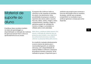 45
Material de
suporte ao
aluno
O professor deve considerar também
no roteiro de aprendizagem, a
disponibilização ou indicação dos materiais
de apoio que possam levar o aluno ao
aprofundamento do seu estudo.
A proposta não é oferecer todos os
caminhos ou dar respostas as questões
do roteiro, mas demonstrar novas
possibilidades de pesquisa e ampliar o
repertório dos alunos sobre o assunto.
Para isto, vídeos, áudios, imagens, textos
complementares, apostilas, artigos ou
aplicativos podem ser utilizados de
maneira a instigar a curiosidade e a
reflexão sobre o tema abordado.
Além disso, o professor pode requerer dos
alunos a indicação de materiais que ele
pesquisou para ampliar o seu repertório
de conhecimento do tema e também
valorizar as pesquisas feitas pelos alunos.
Se a tarefa for realizada individualmente
e ocorrer dentro da sala de aula, é
recomendável garantir um ambiente
silencioso, com a disponibilidade do
material didático e oferecer a assessoria
do professor durante o processo. Se for
realizada em grupo, é importante que o
ambiente seja propício para conversas e
troca de informações entre os membros
da equipe, solicitar que as equipes
compartilhem os resultados e que o
professor gerenciar o tempo para evitar
dispersão.
 
