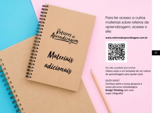 47
Materiais
adicionais
Para ter acesso a outros
materiais sobre roteiros de
aprendizagem, acesse o
site:
www.roteirosdeaprendizagem.com.br
No site, poderá encontrar:
Vídeos aulas e um template de um roteiro
de aprendizagem para ajudar você.
QUER MAIS?
Conheça sobre a nossa pesquisa e
nosso percurso metodológico
Design Thinking com uma
super infografia!
 