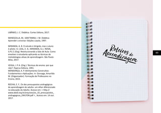 49
LIBÂNEO, J. C. Didática. Cortez Editora, 2017.
MENEGOLLA, M.; SANT’ANNA, I. M. Didática-
Aprender a ensinar. Edições Loyola, 1997.
MIRANDA, A. B. O estudo é dirigido, mas o aluno
é piloto. In: LEAL, E. A.; MIRANDA, G.J.; NOVA,
S.P.C.C (Org). Revolucionando a Sala de Aula: Como
envolver o estudante aplicando as técnicas de
metodologias ativas de aprendizagem. São Paulo:
Atlas, 2017.
VEIGA, I. P. A. (Org.). Técnicas de ensino: por que
não?. Papirus Editora, 1991.
MENDONÇA, A. P. Alinhamento Construtivo:
Fundamentos e Aplicações. In: Gonzaga, Amarildo
M. (Organizador). Formação de Professores no
Ensino, 2015.
ROCHA, E. F.. Os dez pressupostos andragógicos
da aprendizagem do adulto: um olhar diferenciado
na educação do Adulto. Acesso em: < http://
www.abed.org.br/arquivos/os_10_pressupostos_
andragogicos_ENILTON.pdf > , Acesso em: 14 out.
2017.
 