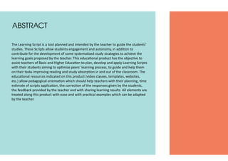 ABSTRACT
The Learning Script is a tool planned and intended by the teacher to guide the students’
studies. These Scripts allow students engagement and autonomy, in addition to
contribute for the development of some systematized study strategies to achieve the
learning goals proposed by the teacher. This educational product has the objective to
assist teachers of Basic and Higher Education to plan, develop and apply Learning Scripts
with their students aiming to optimize peers’ learning process, to guide and help them
on their tasks improving reading and study absorption in and out of the classroom. The
educational resources indicated on this product (video classes, templates, websites,
etc.) allow pedagogical orientation which should help teachers with their planning, time
estimate of scripts application, the correction of the responses given by the students,
the feedback provided by the teacher and with sharing learning results. All elements are
treated along this product with ease and with practical examples which can be adapted
by the teacher.
 