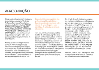 APRESENTAÇÃO
Este produto educacional é fruto de uma
pesquisa desenvolvida no Mestrado
Profissional em Ensino Tecnológico,
cuja dissertação foi intitulada “DESIGN
THINKING NA ELABORAÇÃO DE UM
PRODUTO EDUCACIONAL: ROTEIRO DE
APRENDIZAGEM – ESTRUTURAÇÃO E
ORIENTAÇÕES” e que resultou em um
conjunto de orientações sobre como
planejar, elaborar e aplicar roteiros de
aprendizagem.
Roteiros podem ser compreendidos
como um instrumento planejado
intencionalmente pelo professor para
auxiliar os alunos no estudo autônomo,
favorecendo assim a apreensão dos
conceitos, resolução de tarefas, leitura de
material didático e aprofundamento do
estudo, dentro e fora de sala de aula.
Este material tem como público alvo
professores da Educação Básica e
Superior que desejem conhecer sobre
roteiros de aprendizagem e suas
estratégias de aplicação no contexto
educacional.
Para isto, estruturamos este produto
didático de tal modo que professores
possam conhecer do que trata o roteiro
de aprendizagem, sua estrutura e como
desenvolver cada parte que compõe um
roteiro de aprendizagem por meio de
exemplos práticos e orientações didáticas
numa linguagem clara e objetiva. Também
são apresentadas referências bibliográficas
que fundamentaram a concepção
deste produto e que podem auxiliar os
professores a aprofundar seu próprio
estudo.
Em virtude de ser fruto de uma pesquisa
em nível de mestrado, este produto passou
por um rigoroso percurso metodológico
alicerçado no Desigh Thinking que é um
processo amplamente aplicado na área do
Design e muito utilizado para conceber
serviços e produtos voltados para o
mercado e também para outras áreas,
como a Educação/Ensino. Caso leitor
queira conhecer as fases da pesquisa,
sugerimos a leitura da dissertação “.
DESIGN THINKING NA ELABORAÇÃO DE
UM PRODUTO EDUCACIONAL: ROTEIRO
DE APRENDIZAGEM – ESTRUTURAÇÃO E
ORIENTAÇÕES” que está disponível em
www.roteirosdeaprendizagem.com.br.
Contudo, a leitura não é pré-requisito para
a compreensão deste produto e aplicação
das orientações contidas no mesmo.
 