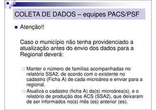 COLETA DE DADOS – equipes PACS/PSF
 Atenção!!

 Caso o município não tenha providenciado a
 atualização antes do envio dos dados para a
 Regional deverá:

   Manter o número de famílias acompanhadas no
   relatório SSA2, de acordo com o existente no
   cadastro (Ficha A) de cada microárea e enviar para a
   regional.
   Atualiza o cadastro (ficha A) da(s) microárea(s), e o
   relatório de produção dos ACS (SSA2), que deixaram
   de ser informados no(s) mês (es) anterior (es).
 