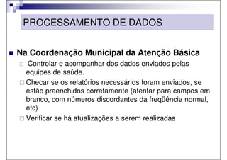 PROCESSAMENTO DE DADOS


Na Coordenação Municipal da Atenção Básica
  Controlar e acompanhar dos dados enviados pelas
  equipes de saúde.
  Checar se os relatórios necessários foram enviados, se
  estão preenchidos corretamente (atentar para campos em
  branco, com números discordantes da freqüência normal,
  etc)
  Verificar se há atualizações a serem realizadas
 