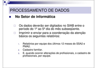 PROCESSAMENTO DE DADOS
 No Setor de informática

    Os dados deverão ser digitados no SIAB entre o
    período do 1º ao 5º dia do mês subseqüente.
    Imprimir e enviar para a coordenação da atenção
    básica os seguintes relatórios:

   1.   Relatórios por equipe dos últimos 12 meses do SSA2 e
        PMA2.
   2.   Cadastro familiar.
   3.   E, quando ocorrer alterações de profissionais, o cadastro de
        profissionais, por equipe.
 