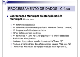 PROCESSAMENTO DE DADOS - Crítica

Coordenação Municipal da atenção básica
municipal. Atentar para:

  Nº de famílias cadastradas
  Nº de famílias acompanhadas (verificar a média dos últimos 12 meses).
  Nº de agravos referidos/acompanhados
  Nº de óbitos ocorridos nas áreas.
  Nº de crianças < 1 ano no SSA2/ população < 1 ano no cadastrado
  Profissionais ativos/inativos.
  Mudanças de modelo de atenção de equipes PACS para PSF.
  Mudança e transferências de profissionais nas equipes PACS e/ou PSF
   Inclusão de modalidade de equipes de saúde bucal (tipo I ou II)
 