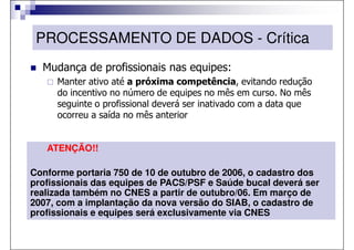 PROCESSAMENTO DE DADOS - Crítica
  Mudança de profissionais nas equipes:
     Manter ativo até a próxima competência, evitando redução
     do incentivo no número de equipes no mês em curso. No mês
     seguinte o profissional deverá ser inativado com a data que
     ocorreu a saída no mês anterior


   ATENÇÃO!!

Conforme portaria 750 de 10 de outubro de 2006, o cadastro dos
profissionais das equipes de PACS/PSF e Saúde bucal deverá ser
realizada também no CNES a partir de outubro/06. Em março de
2007, com a implantação da nova versão do SIAB, o cadastro de
profissionais e equipes será exclusivamente via CNES
 
