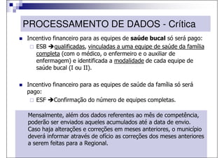 PROCESSAMENTO DE DADOS - Crítica
Incentivo financeiro para as equipes de saúde bucal só será pago:
   ESB qualificadas, vinculadas a uma equipe de saúde da família
   completa (com o médico, o enfermeiro e o auxiliar de
   enfermagem) e identificada a modalidade de cada equipe de
   saúde bucal (I ou II).

Incentivo financeiro para as equipes de saúde da família só será
pago:
   ESF Confirmação do número de equipes completas.

Mensalmente, além dos dados referentes ao mês de competência,
poderão ser enviados aqueles acumulados até a data de envio.
Caso haja alterações e correções em meses anteriores, o município
deverá informar através de ofício as correções dos meses anteriores
a serem feitas para a Regional.
 