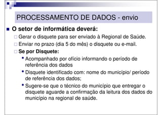 PROCESSAMENTO DE DADOS - envio
O setor de informática deverá:
  Gerar o disquete para ser enviado à Regional de Saúde.
  Enviar no prazo (dia 5 do mês) o disquete ou e-mail.
  Se por Disquete:
   • Acompanhado por ofício informando o período de
     referência dos dados
   • Disquete identificado com: nome do município/ período
     de referência dos dados;
   • Sugere-se que o técnico do município que entregar o
     disquete aguarde a confirmação da leitura dos dados do
     município na regional de saúde.
 