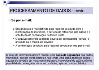 PROCESSAMENTO DE DADOS - envio

    Se por e-mail:

         Enviar para o e-mail definido pela regional de saúde com a
         identificação do município, o período de referência dos dados e a
         solicitação da confirmação da leitura deste.
     •   O arquivo contendo os dados deverá ser compactado (Winzip) e
         anexado ao e-mail a ser enviado
     •   A confirmação de leitura pela regional deverá ser feita por e-mail


O setor de informática deverá realizar uma cópia de segurança dos dados
municipais, pois na perda destes e não tendo uma cópia, todos os dados
cadastrais deverão ser novamente digitados. Na regional de saúde, não há
possibilidade de resgates de todos os dados, apenas os consolidados.
 