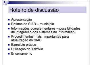 Roteiro de discussão
Apresentação
Rotinas do SIAB – município
Informações complementares – possibilidades
de integração dos sistemas de informação.
Procedimentos mais importantes para
atualização do SIAB
Exercício prático
Utilização do TabWin
Encerramento
 
