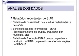 ANÁLISE DOS DADOS

  Relatórios importantes do SIAB
  Relatório de consolidado das famílias cadastradas e
  de saúde
  Série histórica das informações –SSA2
  (acompanhamento de grupos, área geral, por
  município, etc)
  Relatório de Produção PMA2 para acompanhar a
  produção no SIAB comparando com as informações
  do SIA-SUS
 
