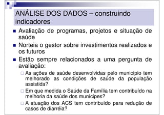 ANÁLISE DOS DADOS – construindo
indicadores
Avaliação de programas, projetos e situação de
saúde
Norteia o gestor sobre investimentos realizados e
os futuros
Estão sempre relacionados a uma pergunta de
avaliação:
  As ações de saúde desenvolvidas pelo município tem
  melhorado as condições de saúde da população
  assistida?
  Em que medida o Saúde da Família tem contribuído na
  melhoria da saúde dos munícipes?
  A atuação dos ACS tem contribuído para redução de
  casos de diarréia?
 
