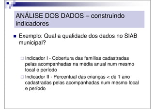 ANÁLISE DOS DADOS – construindo
indicadores
Exemplo: Qual a qualidade dos dados no SIAB
municipal?

  Indicador I - Cobertura das famílias cadastradas
  pelas acompanhadas na média anual num mesmo
  local e período
  Indicador II - Percentual das crianças < de 1 ano
  cadastradas pelas acompanhadas num mesmo local
  e período
 