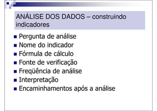 ANÁLISE DOS DADOS – construindo
indicadores
Pergunta de análise
Nome do indicador
Fórmula de cálculo
Fonte de verificação
Freqüência de análise
Interpretação
Encaminhamentos após a análise
 