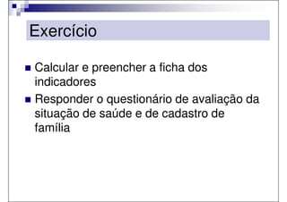 Exercício

Calcular e preencher a ficha dos
indicadores
Responder o questionário de avaliação da
situação de saúde e de cadastro de
família
 