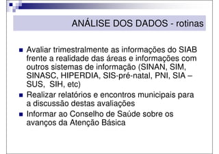 ANÁLISE DOS DADOS - rotinas

Avaliar trimestralmente as informações do SIAB
frente a realidade das áreas e informações com
outros sistemas de informação (SINAN, SIM,
SINASC, HIPERDIA, SIS-pré-natal, PNI, SIA –
SUS, SIH, etc)
Realizar relatórios e encontros municipais para
a discussão destas avaliações
Informar ao Conselho de Saúde sobre os
avanços da Atenção Básica
 