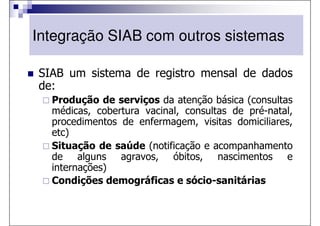 Integração SIAB com outros sistemas

SIAB um sistema de registro mensal de dados
de:
  Produção de serviços da atenção básica (consultas
  médicas, cobertura vacinal, consultas de pré-natal,
  procedimentos de enfermagem, visitas domiciliares,
  etc)
  Situação de saúde (notificação e acompanhamento
  de alguns agravos, óbitos, nascimentos e
  internações)
  Condições demográficas e sócio-sanitárias
 
