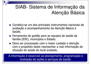 SIAB- Sistema de Informação da
                     Atenção Básica

  Constitui-se um dos principais instrumentos nacionais de
  avaliação e acompanhamento da Atenção Básica à
  Saúde.
  Ferramenta de gestão para as equipes de saúde da
  família (ESF), municípios e Estado.
  Deve ser processado com o maior cuidado e atenção
  com o propósito deste representar a real informação da
  situação de saúde do local avaliado.

A informação é essencial ao planejamento, programação e
         avaliação de ações e serviços de saúde.
 