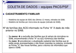 COLETA DE DADOS – equipes PACS/PSF

  CADASTRAMENTO FAMILIAR

     Relatórios da equipe de SSA2 dos últimos 12 meses, retirados do SIAB.
     Relatório de famílias por micro-área da equipe (retirado do SIAB).


Nº de famílias dos ACS informado na Ficha “A” X dado do mês
  anterior no SIAB.

     Se menor      a exclusão das famílias que já saíram da microárea no
     SIAB, encaminhando a ficha “A” ou o(s) numero(s) das famílias
     Se maior     providenciar a atualização cadastral das famílias que já
     estão sendo acompanhadas e não foram inseridas no sistema, enviando
     as Fichas “A” das novas famílias, para o técnico de informática que
     opera o SIAB.
 