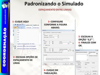 1- CLIQUE AQUI
2- ESCOLHA OPÇÕES DE
ESPAÇAMENTO DE
LINHA
3- CONFIGURE
CONFORME A FIGURA
ABAIXO.
4- CLIQUE EM
TABULAÇÃO.
5- ESCOLHA A
OPÇÃO ‘ 0,2” ’.
6- FINALIZE COM
OK.
Padronizando o Simulado
 