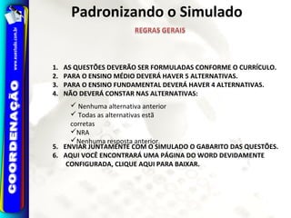 Padronizando o Simulado
1. AS QUESTÕES DEVERÃO SER FORMULADAS CONFORME O CURRÍCULO.
2. PARA O ENSINO MÉDIO DEVERÁ HAVER 5 ALTERNATIVAS.
3. PARA O ENSINO FUNDAMENTAL DEVERÁ HAVER 4 ALTERNATIVAS.
4. NÃO DEVERÁ CONSTAR NAS ALTERNATIVAS:
5. ENVIAR JUNTAMENTE COM O SIMULADO O GABARITO DAS QUESTÕES.
6. AQUI VOCÊ ENCONTRARÁ UMA PÁGINA DO WORD DEVIDAMENTE
CONFIGURADA, CLIQUE AQUI PARA BAIXAR.
 Nenhuma alternativa anterior
 Todas as alternativas estã
corretas
NRA
Nenhuma resposta anterior.
 