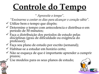 Controle do Tempo “  Aproveite o tempo”. “ Ensinarme a contar os dias para alcançar o coração sábio”. Utilize bem o tempo que dispõe; Determine o tempo com antecedencia e distribua-o em período de 50 minutos; Faça a distribuição dos períodos de estudo pelas disciplinas (grau de dificuldade ou exigência do professor); Faça seu plano de estudo por escrito (semanal); Habitue-se a estudar em horário certo; Não se esqueça de que é importante aprender a cumprir prazos; Use modelos para os seus planos de estudo; 