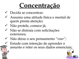Concentração Decida se concentrar; Assuma uma atitude física e mental de quem presta atenção; Não protele, comece já; Não se distraia com solicitações exteriores; Não deixe o seu pensamento  “voar”; Estude com intenção de aprender o assunto e reter os seus dados essenciais; 