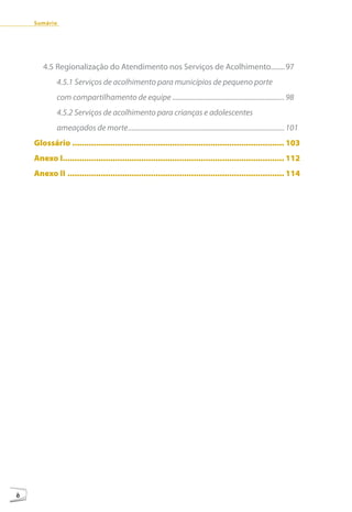 Sumário




       4.5 Regionalização do Atendimento nos Serviços de Acolhimento........97
            4.5.1 Serviços de acolhimento para municípios de pequeno porte
            com compartilhamento de equipe ............................................................... 98
            4.5.2 Serviços de acolhimento para crianças e adolescentes
            ameaçados de morte ........................................................................................ 101
    Glossário ......................................................................................... 103
    Anexo I............................................................................................. 112
    Anexo II ........................................................................................... 114




8
 