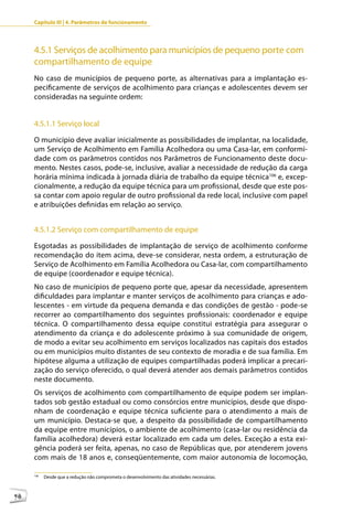 Capítulo III | 4. Parâmetros de funcionamento




     4.5.1 Serviços de acolhimento para municípios de pequeno porte com
     compartilhamento de equipe
     No caso de municípios de pequeno porte, as alternativas para a implantação es-
     pecificamente de serviços de acolhimento para crianças e adolescentes devem ser
     consideradas na seguinte ordem:


     4.5.1.1 Serviço local

     O município deve avaliar inicialmente as possibilidades de implantar, na localidade,
     um Serviço de Acolhimento em Família Acolhedora ou uma Casa-lar, em conformi-
     dade com os parâmetros contidos nos Parâmetros de Funcionamento deste docu-
     mento. Nestes casos, pode-se, inclusive, avaliar a necessidade de redução da carga
     horária mínima indicada à jornada diária de trabalho da equipe técnica106 e, excep-
     cionalmente, a redução da equipe técnica para um profissional, desde que este pos-
     sa contar com apoio regular de outro profissional da rede local, inclusive com papel
     e atribuições definidas em relação ao serviço.


     4.5.1.2 Serviço com compartilhamento de equipe

     Esgotadas as possibilidades de implantação de serviço de acolhimento conforme
     recomendação do item acima, deve-se considerar, nesta ordem, a estruturação de
     Serviço de Acolhimento em Família Acolhedora ou Casa-lar, com compartilhamento
     de equipe (coordenador e equipe técnica).
     No caso de municípios de pequeno porte que, apesar da necessidade, apresentem
     dificuldades para implantar e manter serviços de acolhimento para crianças e ado-
     lescentes - em virtude da pequena demanda e das condições de gestão - pode-se
     recorrer ao compartilhamento dos seguintes profissionais: coordenador e equipe
     técnica. O compartilhamento dessa equipe constitui estratégia para assegurar o
     atendimento da criança e do adolescente próximo à sua comunidade de origem,
     de modo a evitar seu acolhimento em serviços localizados nas capitais dos estados
     ou em municípios muito distantes de seu contexto de moradia e de sua família. Em
     hipótese alguma a utilização de equipes compartilhadas poderá implicar a precari-
     zação do serviço oferecido, o qual deverá atender aos demais parâmetros contidos
     neste documento.
     Os serviços de acolhimento com compartilhamento de equipe podem ser implan-
     tados sob gestão estadual ou como consórcios entre municípios, desde que dispo-
     nham de coordenação e equipe técnica suficiente para o atendimento a mais de
     um município. Destaca-se que, a despeito da possibilidade de compartilhamento
     da equipe entre municípios, o ambiente de acolhimento (casa-lar ou residência da
     família acolhedora) deverá estar localizado em cada um deles. Exceção a esta exi-
     gência poderá ser feita, apenas, no caso de Repúblicas que, por atenderem jovens
     com mais de 18 anos e, conseqüentemente, com maior autonomia de locomoção,

     106
           Desde que a redução não comprometa o desenvolvimento das atividades necessárias.



98
 
