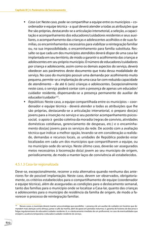 Capítulo III | 4. Parâmetros de funcionamento



               	Casa-Lar: Neste caso, pode-se compartilhar a equipe entre os municípios – co-
                 ordenador e equipe técnica - a qual deverá atender a todas as atribuições que
                 lhe são próprias, destacando-se a articulação intersetorial, a seleção, a capaci-
                 tação e acompanhamento dos educadores/cuidadores residentes e seus auxi-
                 liares, o acompanhamento das crianças e adolescentes acolhidos e de suas fa-
                 mílias, os encaminhamentos necessários para viabilizar a reintegração familiar
                 ou, na sua impossibilidade, o encaminhamento para família substituta. Res-
                 salte-se que cada um dos municípios atendidos deverá dispor de uma casa-lar
                 implantada em seu território, de modo a garantir o acolhimento das crianças e
                 adolescentes em seu próprio município. O número de educadores/cuidadores
                 por criança e adolescente, assim como os demais aspectos do serviço, deverá
                 obedecer aos parâmetros deste documento que trata dessa modalidade de
                 serviço. No caso do município possuir uma demanda por acolhimento muito
                 pequena, permite-se a implantação de uma casa-lar com reduzida capacidade
                 de atendimento – de até 6 (seis) crianças e adolescentes. Excepcionalmente
                 neste caso, o serviço poderá contar com a presença de apenas um educador/
                 cuidador residente, dispensando-se a presença permanente do auxiliar de
                 educador/cuidador107.
               	Repúblicas: Neste caso, a equipe compartilhada entre os municípios – coor-
                 denador e equipe técnica - deverá atender a todas as atribuições que lhe
                 são próprias, destacando-se a articulação intersetorial, o preparo dos(as)
                 jovens para a inserção no serviço e seu posterior acompanhamento psicos-
                 social, o apoio à gestão coletiva da moradia (regras de convívio, atividades
                 domésticas cotidianas, gerenciamento de despesas, etc.) e o encaminha-
                 mento dos(as) jovens para os serviços da rede. De acordo com a avaliação
                 técnica que indicar a melhor opção, levando-se em consideração a realida-
                 de, demandas e recursos locais, as unidades de República poderão estar
                 localizadas em cada um dos municípios que compartilharem a equipe, ou
                 no município-sede do serviço. Neste último caso, deverão ser assegurados
                 meios necessários à locomoção do(a) jovem ao seu município de origem,
                 periodicamente, de modo a manter laços de convivência ali estabelecidos.

      4.5.1.3 Casa-lar regionalizada

      Deve-se, excepcionalmente, recorrer a esta alternativa quando nenhuma das ante-
      riores for de possível implantação. Neste caso, devem ser observados, obrigatoria-
      mente, os critérios estabelecidos para o compartilhamento de equipe (coordenador
      e equipe técnica), além de asseguradas as condições para o deslocamento semanal,
      tanto das famílias para o município onde se localizar a Casa-lar, quanto das crianças
      e adolescentes para o município de residência da família de origem, de modo a fa-
      vorecer o processo de reintegração familiar.

      107
           Nesses casos, o município deverá manter uma estratégia que possibilite: i. presença de um auxiliar de cuidador em horários que de-
      mandem mais atenção como almoço, jantar e café-da-manhã, além de apoio em períodos noturnos; ii. garantia de horários de descanso e
      folgas regulamentares do educador/cuidador residente; iii. e o deslocamento imediato de um profissional, no caso de eventualidades que
      ensejem a ausência temporária o educador/cuidador residente do serviço.



100
 