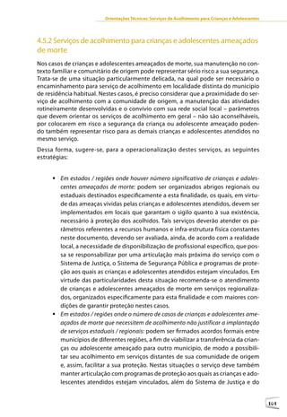Orientações Técnicas: Serviços de Acolhimento para Crianças e Adolescentes




4.5.2 Serviços de acolhimento para crianças e adolescentes ameaçados
de morte
Nos casos de crianças e adolescentes ameaçados de morte, sua manutenção no con-
texto familiar e comunitário de origem pode representar sério risco a sua segurança.
Trata-se de uma situação particularmente delicada, na qual pode ser necessário o
encaminhamento para serviço de acolhimento em localidade distinta do município
de residência habitual. Nestes casos, é preciso considerar que a proximidade do ser-
viço de acolhimento com a comunidade de origem, a manutenção das atividades
rotineiramente desenvolvidas e o convívio com sua rede social local – parâmetros
que devem orientar os serviços de acolhimento em geral – não são aconselháveis,
por colocarem em risco a segurança da criança ou adolescente ameaçado poden-
do também representar risco para as demais crianças e adolescentes atendidos no
mesmo serviço.
Dessa forma, sugere-se, para a operacionalização destes serviços, as seguintes
estratégias:


     	Em estados / regiões onde houver número significativo de crianças e adoles-
       centes ameaçados de morte: podem ser organizados abrigos regionais ou
       estaduais destinados especificamente a esta finalidade, os quais, em virtu-
       de das ameaças vividas pelas crianças e adolescentes atendidos, devem ser
       implementados em locais que garantam o sigilo quanto à sua existência,
       necessário à proteção dos acolhidos. Tais serviços deverão atender os pa-
       râmetros referentes a recursos humanos e infra-estrutura física constantes
       neste documento, devendo ser avaliada, ainda, de acordo com a realidade
       local, a necessidade de disponibilização de profissional específico, que pos-
       sa se responsabilizar por uma articulação mais próxima do serviço com o
       Sistema de Justiça, o Sistema de Segurança Pública e programas de prote-
       ção aos quais as crianças e adolescentes atendidos estejam vinculados. Em
       virtude das particularidades desta situação recomenda-se o atendimento
       de crianças e adolescentes ameaçados de morte em serviços regionaliza-
       dos, organizados especificamente para esta finalidade e com maiores con-
       dições de garantir proteção nestes casos.
     	Em estados / regiões onde o número de casos de crianças e adolescentes ame-
       açados de morte que necessitem de acolhimento não justificar a implantação
       de serviços estaduais / regionais: podem ser firmados acordos formais entre
       municípios de diferentes regiões, a fim de viabilizar a transferência da crian-
       ças ou adolescente ameaçado para outro município, de modo a possibili-
       tar seu acolhimento em serviços distantes de sua comunidade de origem
       e, assim, facilitar a sua proteção. Nestas situações o serviço deve também
       manter articulação com programas de proteção aos quais as crianças e ado-
       lescentes atendidos estejam vinculados, além do Sistema de Justiça e do


                                                                                                      101
 