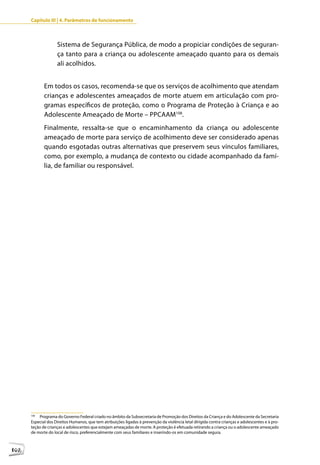 Capítulo III | 4. Parâmetros de funcionamento



                    Sistema de Segurança Pública, de modo a propiciar condições de seguran-
                    ça tanto para a criança ou adolescente ameaçado quanto para os demais
                    ali acolhidos.


             Em todos os casos, recomenda-se que os serviços de acolhimento que atendam
             crianças e adolescentes ameaçados de morte atuem em articulação com pro-
             gramas específicos de proteção, como o Programa de Proteção à Criança e ao
             Adolescente Ameaçado de Morte – PPCAAM108.
             Finalmente, ressalta-se que o encaminhamento da criança ou adolescente
             ameaçado de morte para serviço de acolhimento deve ser considerado apenas
             quando esgotadas outras alternativas que preservem seus vínculos familiares,
             como, por exemplo, a mudança de contexto ou cidade acompanhado da famí-
             lia, de familiar ou responsável.




      108
          Programa do Governo Federal criado no âmbito da Subsecretaria de Promoção dos Direitos da Criança e do Adolescente da Secretaria
      Especial dos Direitos Humanos, que tem atribuições ligadas à prevenção da violência letal dirigida contra crianças e adolescentes e à pro-
      teção de crianças e adolescentes que estejam ameaçadas de morte. A proteção é efetuada retirando a criança ou o adolescente ameaçado
      de morte do local de risco, preferencialmente com seus familiares e inserindo-os em comunidade segura.



102
 