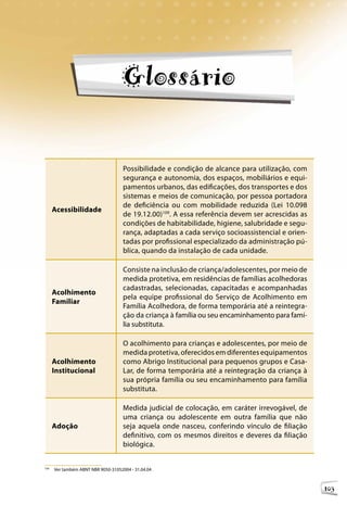 Orientações Técnicas: Serviços de Acolhimento para Crianças e Adolescentes




                                    Glossário

                                                                                                      109

                                     Possibilidade e condição de alcance para utilização, com
                                     segurança e autonomia, dos espaços, mobiliários e equi-
                                     pamentos urbanos, das edificações, dos transportes e dos
                                     sistemas e meios de comunicação, por pessoa portadora
                                     de deficiência ou com mobilidade reduzida (Lei 10.098
      Acessibilidade
                                     de 19.12.00)109. A essa referência devem ser acrescidas as
                                     condições de habitabilidade, higiene, salubridade e segu-
                                     rança, adaptadas a cada serviço socioassistencial e orien-
                                     tadas por profissional especializado da administração pú-
                                     blica, quando da instalação de cada unidade.

                                     Consiste na inclusão de criança/adolescentes, por meio de
                                     medida protetiva, em residências de famílias acolhedoras
                                     cadastradas, selecionadas, capacitadas e acompanhadas
      Acolhimento
                                     pela equipe profissional do Serviço de Acolhimento em
      Familiar
                                     Família Acolhedora, de forma temporária até a reintegra-
                                     ção da criança à família ou seu encaminhamento para famí-
                                     lia substituta.

                                     O acolhimento para crianças e adolescentes, por meio de
                                     medida protetiva, oferecidos em diferentes equipamentos
      Acolhimento                    como Abrigo Institucional para pequenos grupos e Casa-
      Institucional                  Lar, de forma temporária até a reintegração da criança à
                                     sua própria família ou seu encaminhamento para família
                                     substituta.

                                     Medida judicial de colocação, em caráter irrevogável, de
                                     uma criança ou adolescente em outra família que não
      Adoção                         seja aquela onde nasceu, conferindo vínculo de filiação
                                     definitivo, com os mesmos direitos e deveres da filiação
                                     biológica.


109
      Ver também ABNT NBR 9050-31052004 - 31.04.04



                                                                                                                   103
 