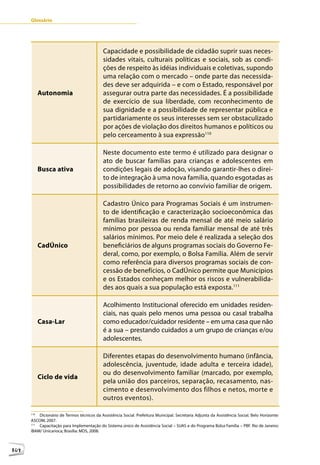 Glossário




                                             Capacidade e possibilidade de cidadão suprir suas neces-
                                             sidades vitais, culturais políticas e sociais, sob as condi-
                                             ções de respeito às idéias individuais e coletivas, supondo
                                             uma relação com o mercado – onde parte das necessida-
                                             des deve ser adquirida – e com o Estado, responsável por
            Autonomia                        assegurar outra parte das necessidades. É a possibilidade
                                             de exercício de sua liberdade, com reconhecimento de
                                             sua dignidade e a possibilidade de representar pública e
                                             partidariamente os seus interesses sem ser obstaculizado
                                             por ações de violação dos direitos humanos e políticos ou
                                             pelo cerceamento à sua expressão110

                                             Neste documento este termo é utilizado para designar o
                                             ato de buscar famílias para crianças e adolescentes em
            Busca ativa                      condições legais de adoção, visando garantir-lhes o direi-
                                             to de integração à uma nova família, quando esgotadas as
                                             possibilidades de retorno ao convívio familiar de origem.

                                             Cadastro Único para Programas Sociais é um instrumen-
                                             to de identificação e caracterização socioeconômica das
                                             famílias brasileiras de renda mensal de até meio salário
                                             mínimo por pessoa ou renda familiar mensal de até três
                                             salários mínimos. Por meio dele é realizada a seleção dos
            CadÚnico                         beneficiários de alguns programas sociais do Governo Fe-
                                             deral, como, por exemplo, o Bolsa Família. Além de servir
                                             como referência para diversos programas sociais de con-
                                             cessão de benefícios, o CadÚnico permite que Municípios
                                             e os Estados conheçam melhor os riscos e vulnerabilida-
                                             des aos quais a sua população está exposta.111

                                             Acolhimento Institucional oferecido em unidades residen-
                                             ciais, nas quais pelo menos uma pessoa ou casal trabalha
            Casa-Lar                         como educador/cuidador residente – em uma casa que não
                                             é a sua – prestando cuidados a um grupo de crianças e/ou
                                             adolescentes.

                                             Diferentes etapas do desenvolvimento humano (infância,
                                             adolescência, juventude, idade adulta e terceira idade),
                                             ou do desenvolvimento familiar (marcado, por exemplo,
            Ciclo de vida
                                             pela união dos parceiros, separação, recasamento, nas-
                                             cimento e desenvolvimento dos filhos e netos, morte e
      12                                     outros eventos).

      110
          Dicionário de Termos técnicos da Assistência Social. Prefeitura Municipal. Secretaria Adjunta da Assistência Social. Belo Horizonte:
      ASCOM, 2007.
      111
          Capacitação para Implementação do Sistema único de Assistência Social – SUAS e do Programa Bolsa Família – PBF. Rio de Janeiro:
      IBAM/ Unicarioca; Brasília: MDS, 2008.



104
 
