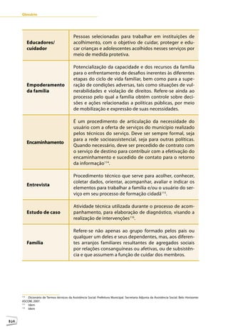 Glossário




                                             Pessoas selecionadas para trabalhar em instituições de
            Educadores/                      acolhimento, com o objetivo de cuidar, proteger e edu-
            cuidador                         car crianças e adolescentes acolhidos nesses serviços por
                                             meio de medida protetiva.

                                             Potencialização da capacidade e dos recursos da família
                                             para o enfrentamento de desafios inerentes às diferentes
                                             etapas do ciclo de vida familiar, bem como para a supe-
            Empoderamento                    ração de condições adversas, tais como situações de vul-
            da família                       nerabilidades e violação de direitos. Refere-se ainda ao
                                             processo pelo qual a família obtém controle sobre deci-
                                             sões e ações relacionadas a políticas públicas, por meio
                                             de mobilização e expressão de suas necessidades.

                                             É um procedimento de articulação da necessidade do
                                             usuário com a oferta de serviços do município realizado
                                             pelos técnicos do serviço. Deve ser sempre formal, seja
                                             para a rede socioassistencial, seja para outras políticas.
            Encaminhamento
                                             Quando necessário, deve ser precedido de contrato com
                                             o serviço de destino para contribuir com a efetivação do
                                             encaminhamento e sucedido de contato para o retorno
                                             da informação114.

                                             Procedimento técnico que serve para acolher, conhecer,
                                             coletar dados, orientar, acompanhar, avaliar e indicar os
            Entrevista
                                             elementos para trabalhar a família e/ou o usuário do ser-
                                             viço em seu processo de formação cidadã115.

                                             Atividade técnica utilizada durante o processo de acom-
            Estudo de caso                   panhamento, para elaboração de diagnóstico, visando a
                                             realização de intervenções116.

                                             Refere-se não apenas ao grupo formado pelos pais ou
                                             qualquer um deles e seus dependentes, mas, aos diferen-
            Família                          tes arranjos familiares resultantes de agregados sociais
                                             por relações consanguíneas ou afetivas, ou de subsistên-
                                             cia e que assumem a função de cuidar dos membros.




       12



      114
          Dicionário de Termos técnicos da Assistência Social. Prefeitura Municipal. Secretaria Adjunta da Assistência Social. Belo Horizonte:
      ASCOM, 2007.
      115
          Idem
      116
          Idem



106
 