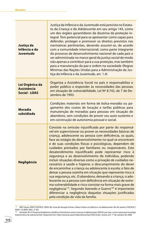 Glossário




                                             Justiça da Infância e da Juventude está prevista no Estatu-
                                             to da Criança e do Adolescente em seu artigo 145, como
                                             um dos órgãos garantidores da doutrina da proteção in-
                                             tegral. Tem potencial para se apresentar como capaz para
                                             defender, proteger e promover os direitos previstos nas
            Justiça da                       normativas pertinentes, devendo assumir-se, de acordo
            Infância e da                    com a comunidade internacional, como parte integrante
            Juventude                        do processo de desenvolvimento nacional de cada país e
                                             ser administrada no marco geral da justiça social de modo
                                             não apenas a contribuir para a sua proteção, mas também
                                             para a manutenção da paz e ordem na sociedade (Regras
                                             Mínimas das Nações Unidas para a Administração da Jus-
                                             tiça da Infância e da Juventude, art. 1.4)

                                             Organiza a Assistência Social no país e responsabiliza o
            Lei Orgânica da
                                             poder público a responder às necessidades das pessoas
            Assistência
                                             em situação de vulnerabilidade. Lei Nº 8.742, de 7 de De-
            Social - LOAS
                                             zembro de 1993.

                                             Condições materiais em forma de bolsa-moradia ou pa-
                                             gamento dos custos de locação e tarifas públicas para
            Moradia
                                             manutenção de moradias para pessoas em situação de
            subsidiada
                                             abandono, sem condições de prover seu auto-sustento e
                                             em construção de autonomia pessoal e social.

                                            Consiste na omissão injustificada por parte do responsá-
                                            vel em supervisionar ou prover as necessidades básicas de
                                            criança, adolescente ou pessoa com deficiência, os quais,
                                            face ao estágio do desenvolvimento no qual se encontram
                                            e de suas condições físicas e psicológicas, dependem de
                                            cuidados prestados por familiares ou responsáveis. Este
                                            desatendimento injustificado pode representar risco à
                                            segurança e ao desenvolvimento do indivíduo, podendo
                                            incluir situações diversas como a privação de cuidados ne-
            Negligência
                                            cessários à saúde e higiene; o descumprimento do dever
                                            de encaminhar a criança ou adolescente à escola; o fato de
                                            deixar a pessoa sozinha em situação que represente risco à
                                            sua segurança, etc. O abandono, deixando a criança, o ado-
                                            lescente ou a pessoa com deficiência em situação de extre-
                                            ma vulnerabilidade e risco consiste na forma mais grave de
                                            negligência119. Segundo Azevedo e Guerra120 é importante
                                            diferenciar a negligência daquelas situações justificadas
      1                                     pela condição de vida da família.

      119
           SBP, Claves, ENSP, FIOCRUZ, SEDH, MJ. Guia de Atuação Frente a Maus-Tratos na Infância e na Adolescente. Rio de Janeiro, FIOCRUZ /
      ENSP / CLAVES 2001, 2ª Ed.
      120
           Azevedo, M. A. Pesquisa Qualitativa e Violência Doméstica contra crianças e adolescentes (VDCA): por que, como e para que investigar
      testemunhos de sobreviventes. Disponível em: http://www.ip.usp.br/laboratorios/lacri/VDCA.doc. Acesso em: 1º de outubro de 2008.

108
 